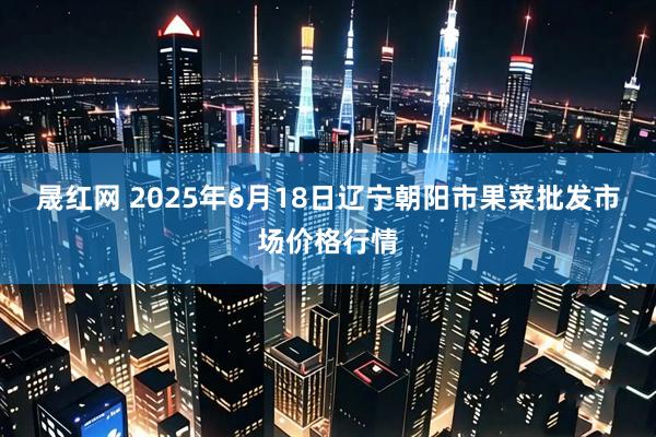 晟红网 2025年6月18日辽宁朝阳市果菜批发市场价格行情