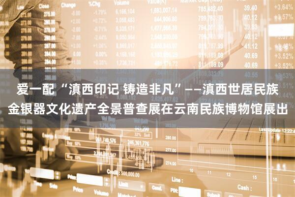 爱一配 “滇西印记 铸造非凡”——滇西世居民族金银器文化遗产全景普查展在云南民族博物馆展出