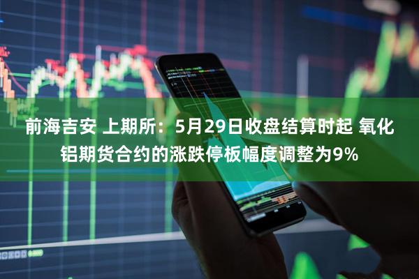 前海吉安 上期所：5月29日收盘结算时起 氧化铝期货合约的涨跌停板幅度调整为9%