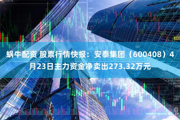蜗牛配资 股票行情快报：安泰集团（600408）4月23日主力资金净卖出273.32万元