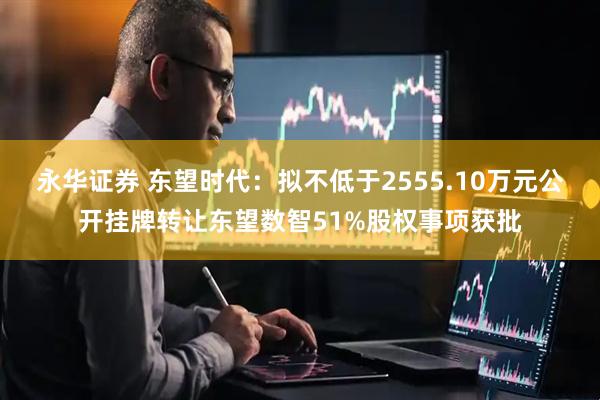 永华证券 东望时代：拟不低于2555.10万元公开挂牌转让东望数智51%股权事项获批