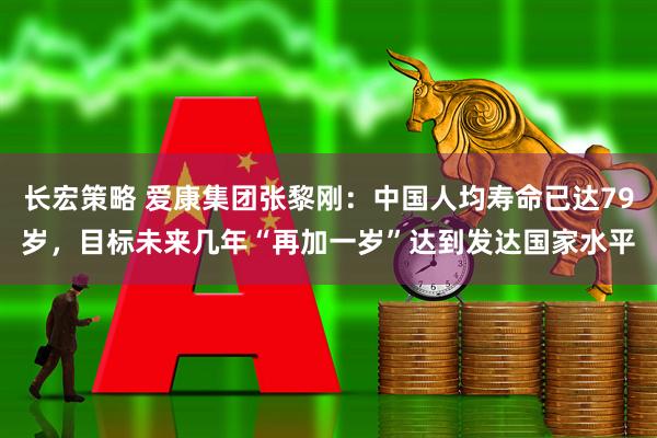 长宏策略 爱康集团张黎刚：中国人均寿命已达79岁，目标未来几年“再加一岁”达到发达国家水平